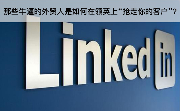 那些牛逼的外貿(mào)人是如何在領(lǐng)英上“搶走你的客戶”？